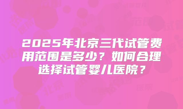 2025年北京三代试管费用范围是多少？如何合理选择试管婴儿医院？