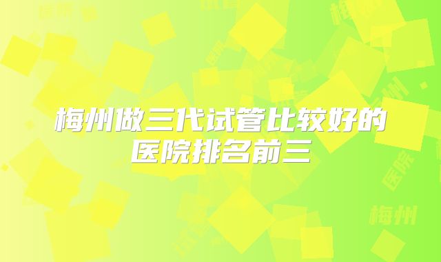 梅州做三代试管比较好的医院排名前三