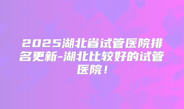2025湖北省试管医院排名更新-湖北比较好的试管医院！