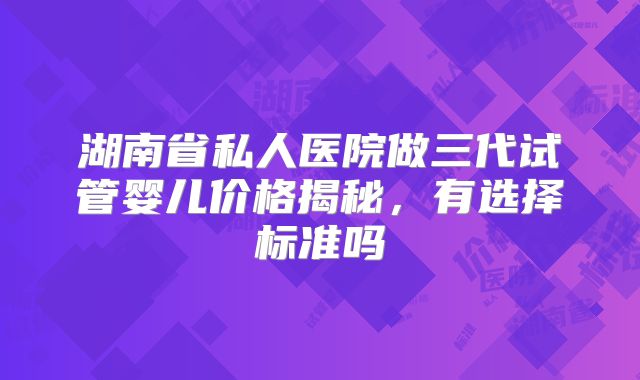 湖南省私人医院做三代试管婴儿价格揭秘,有选择标准吗