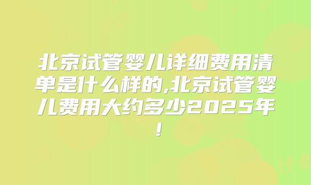 北京试管婴儿详细费用清单是什么样的,北京试管婴儿费用大约多少2025年！