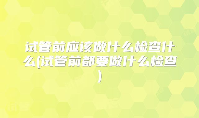 试管前应该做什么检查什么(试管前都要做什么检查)