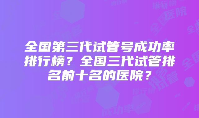 全国第三代试管号成功率排行榜？全国三代试管排名前十名的医院？