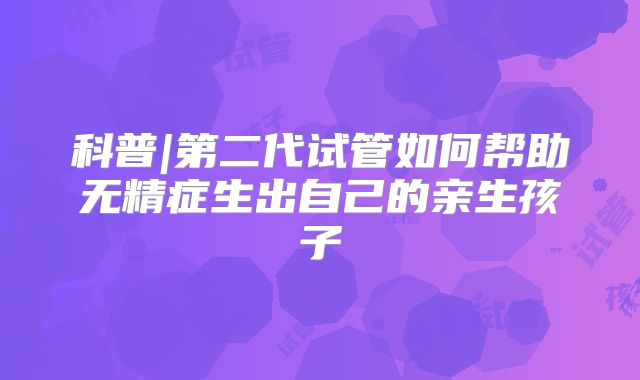 科普|第二代试管如何帮助无精症生出自己的亲生孩子