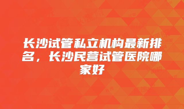 长沙试管私立机构最新排名，长沙民营试管医院哪家好