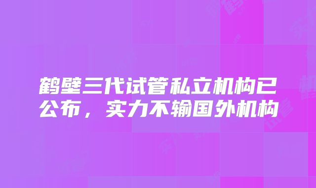 鹤壁三代试管私立机构已公布，实力不输国外机构