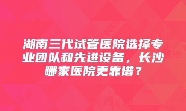 湖南三代试管医院选择专业团队和先进设备，长沙哪家医院更靠谱？