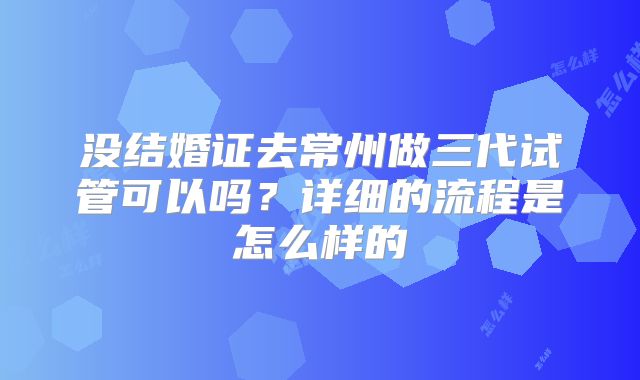 没结婚证去常州做三代试管可以吗？详细的流程是怎么样的