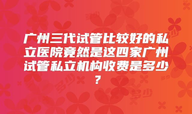 广州三代试管比较好的私立医院竟然是这四家广州试管私立机构收费是多少？