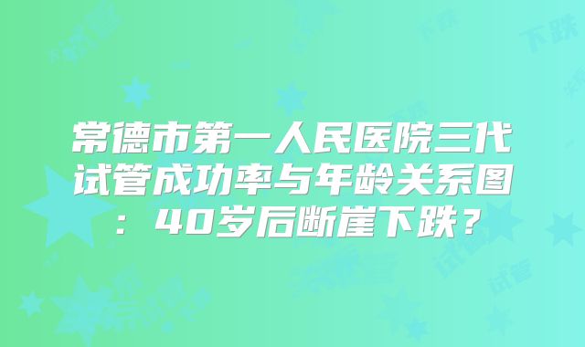 常德市第一人民医院三代试管成功率与年龄关系图：40岁后断崖下跌？