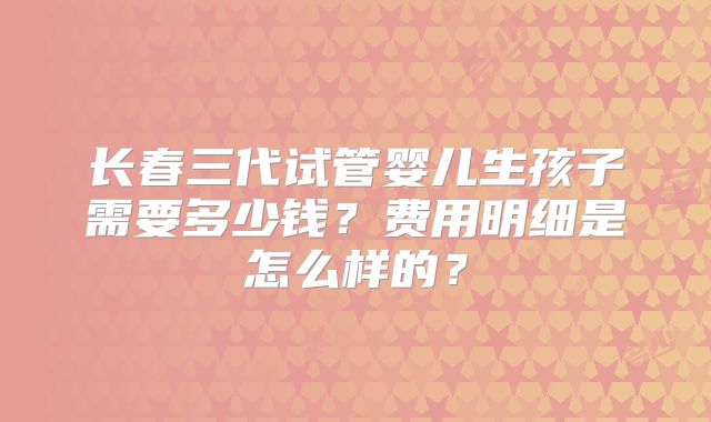 长春三代试管婴儿生孩子需要多少钱？费用明细是怎么样的？