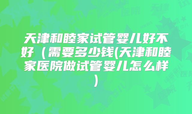 天津和睦家试管婴儿好不好(需要多少钱(天津和睦家医院做试管婴儿怎么样)