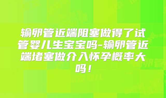 输卵管近端阻塞做得了试管婴儿生宝宝吗-输卵管近端堵塞做介入怀孕概率大吗！