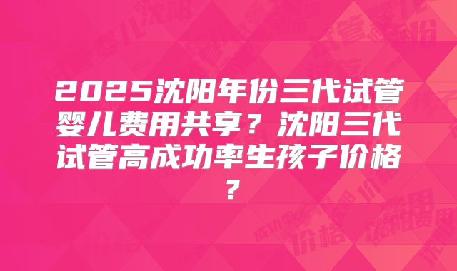 2025沈阳年份三代试管婴儿费用共享？沈阳三代试管高成功率生孩子价格？
