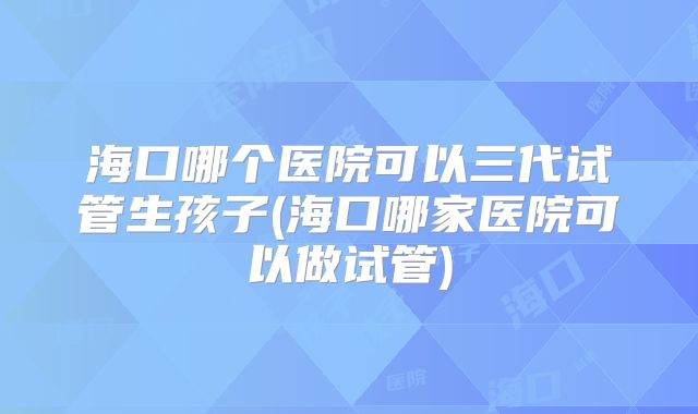 海口哪个医院可以三代试管生孩子(海口哪家医院可以做试管)