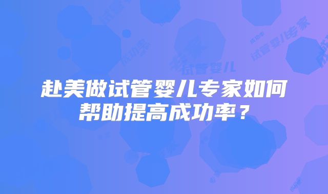 赴美做试管婴儿专家如何帮助提高成功率？