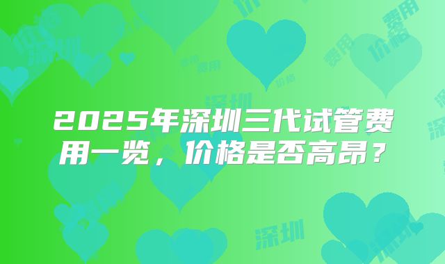 2025年深圳三代试管费用一览，价格是否高昂？