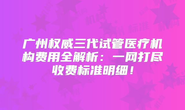 广州权威三代试管医疗机构费用全解析：一网打尽收费标准明细！