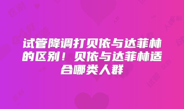 试管降调打贝依与达菲林的区别！贝依与达菲林适合哪类人群