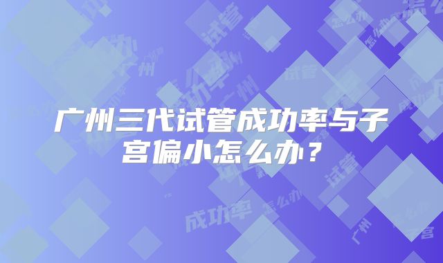 广州三代试管成功率与子宫偏小怎么办？