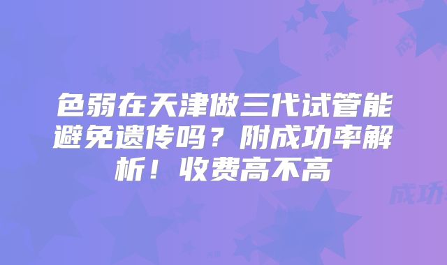 色弱在天津做三代试管能避免遗传吗？附成功率解析！收费高不高