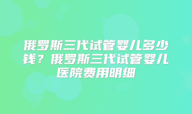 俄罗斯三代试管婴儿多少钱？俄罗斯三代试管婴儿医院费用明细