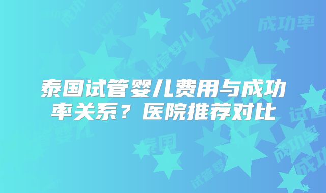 泰国试管婴儿费用与成功率关系？医院推荐对比