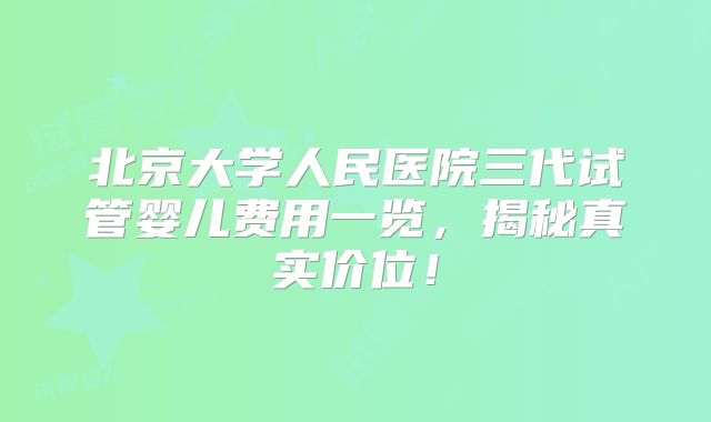 北京大学人民医院三代试管婴儿费用一览，揭秘真实价位！