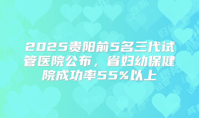 2025贵阳前5名三代试管医院公布，省妇幼保健院成功率55%以上