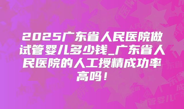 2025广东省人民医院做试管婴儿多少钱_广东省人民医院的人工授精成功率高吗！