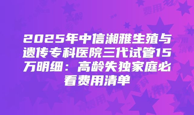 2025年中信湘雅生殖与遗传专科医院三代试管15万明细:高龄失独家庭必看费用清单