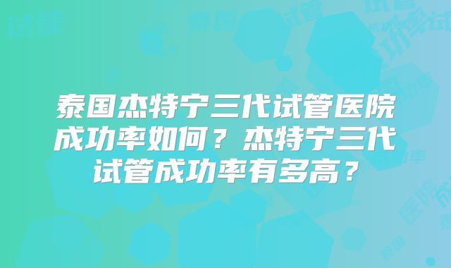 泰国杰特宁三代试管医院成功率如何？杰特宁三代试管成功率有多高？