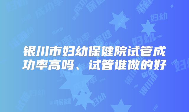 银川市妇幼保健院试管成功率高吗、试管谁做的好