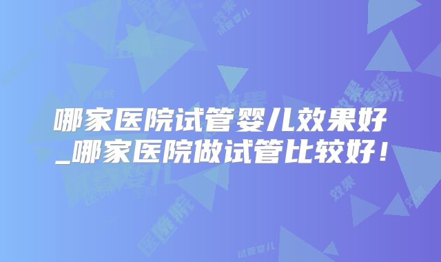 哪家医院试管婴儿效果好_哪家医院做试管比较好！