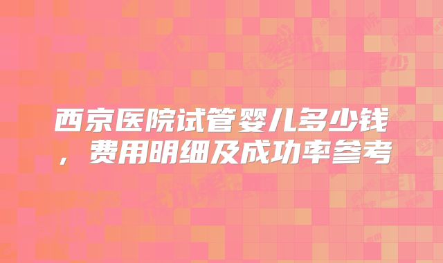 西京医院试管婴儿多少钱，费用明细及成功率参考