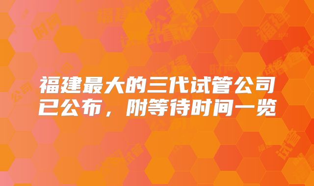 福建最大的三代试管公司已公布,附等待时间一览