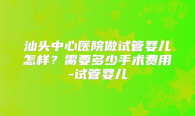 汕头中心医院做试管婴儿怎样？需要多少手术费用-试管婴儿