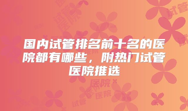 国内试管排名前十名的医院都有哪些，附热门试管医院推选