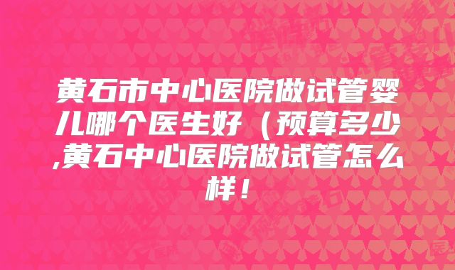 黄石市中心医院做试管婴儿哪个医生好（预算多少,黄石中心医院做试管怎么样！