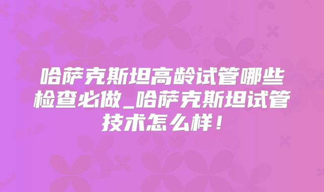 哈萨克斯坦高龄试管哪些检查必做_哈萨克斯坦试管技术怎么样！