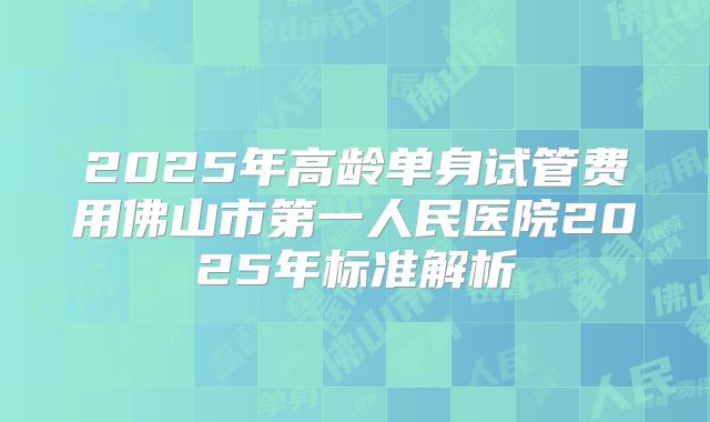 2025年高龄单身试管费用佛山市第一人民医院2025年标准解析