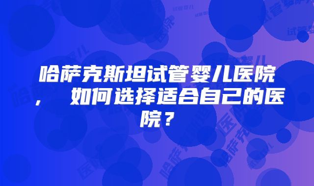 哈萨克斯坦试管婴儿医院， 如何选择适合自己的医院？