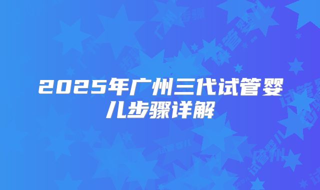 2025年广州三代试管婴儿步骤详解