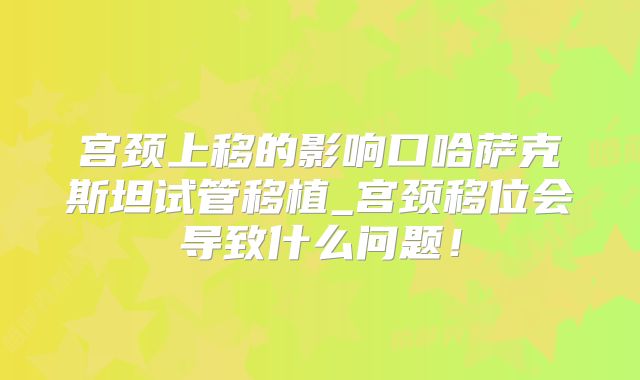 宫颈上移的影响口哈萨克斯坦试管移植_宫颈移位会导致什么问题！