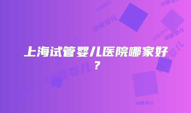 上海试管婴儿医院哪家好？