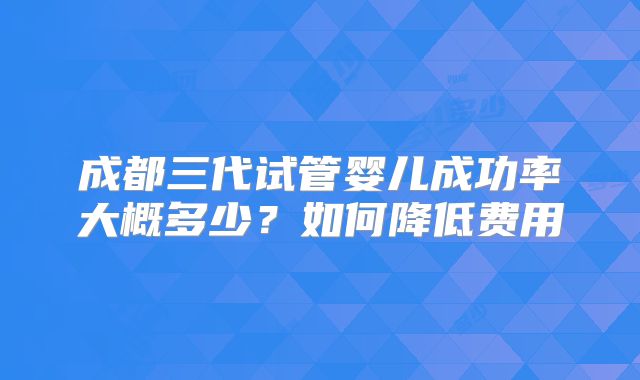成都三代试管婴儿成功率大概多少？如何降低费用