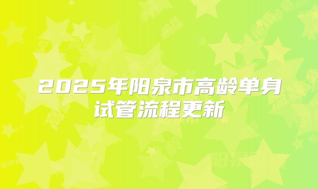 2025年阳泉市高龄单身试管流程更新