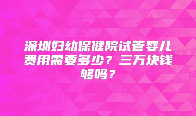 深圳妇幼保健院试管婴儿费用需要多少？三万块钱够吗？