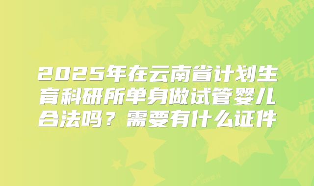 2025年在云南省计划生育科研所单身做试管婴儿合法吗?需要有什么证件
