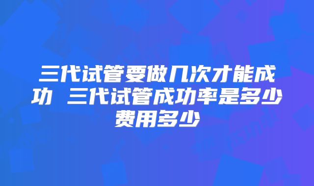 三代试管要做几次才能成功 三代试管成功率是多少费用多少